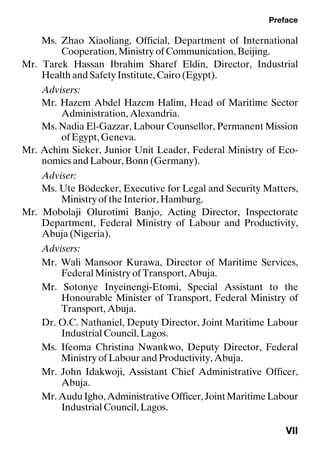 Preface
VII
Ms. Zhao Xiaoliang, Official, Department of International
Cooperation, Ministry of Communication, Beijing.
Mr. Tarek Hassan Ibrahim Sharef Eldin, Director, Industrial
Health and Safety Institute, Cairo (Egypt).
Advisers:
Mr. Hazem Abdel Hazem Halim, Head of Maritime Sector
Administration, Alexandria.
Ms. Nadia El-Gazzar, Labour Counsellor, Permanent Mission
of Egypt, Geneva.
Mr. Achim Sieker, Junior Unit Leader, Federal Ministry of Eco-
nomics and Labour, Bonn (Germany).
Adviser:
Ms. Ute Bödecker, Executive for Legal and Security Matters,
Ministry of the Interior, Hamburg.
Mr. Mobolaji Olurotimi Banjo, Acting Director, Inspectorate
Department, Federal Ministry of Labour and Productivity,
Abuja (Nigeria).
Advisers:
Mr. Wali Mansoor Kurawa, Director of Maritime Services,
Federal Ministry of Transport, Abuja.
Mr. Sotonye Inyeinengi-Etomi, Special Assistant to the
Honourable Minister of Transport, Federal Ministry of
Transport, Abuja.
Dr. O.C. Nathaniel, Deputy Director, Joint Maritime Labour
Industrial Council, Lagos.
Ms. Ifeoma Christina Nwankwo, Deputy Director, Federal
Ministry of Labour and Productivity, Abuja.
Mr. John Idakwoji, Assistant Chief Administrative Officer,
Abuja.
Mr.AuduIgho,AdministrativeOfficer,JointMaritimeLabour
Industrial Council, Lagos.
 