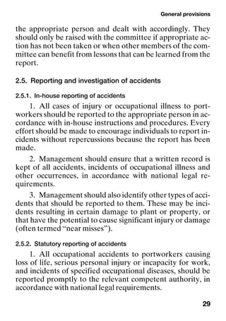 General provisions
29
the appropriate person and dealt with accordingly. They
should only be raised with the committee if appropriate ac-
tion has not been taken or when other members of the com-
mittee can benefit from lessons that can be learned from the
report.
2.5. Reporting and investigation of accidents
2.5.1. In-house reporting of accidents
1. All cases of injury or occupational illness to port-
workers should be reported to the appropriate person in ac-
cordance with in-house instructions and procedures. Every
effort should be made to encourage individuals to report in-
cidents without repercussions because the report has been
made.
2. Management should ensure that a written record is
kept of all accidents, incidents of occupational illness and
other occurrences, in accordance with national legal re-
quirements.
3. Management should also identify other types of acci-
dents that should be reported to them. These may be inci-
dents resulting in certain damage to plant or property, or
that have the potential to cause significant injury or damage
(often termed “near misses”).
2.5.2. Statutory reporting of accidents
1. All occupational accidents to portworkers causing
loss of life, serious personal injury or incapacity for work,
and incidents of specified occupational diseases, should be
reported promptly to the relevant competent authority, in
accordance with national legal requirements.
 