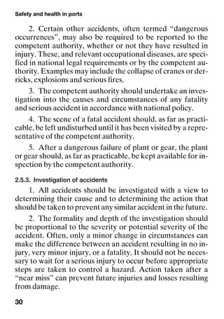 Safety and health in ports
30
2. Certain other accidents, often termed “dangerous
occurrences”, may also be required to be reported to the
competent authority, whether or not they have resulted in
injury. These, and relevant occupational diseases, are speci-
fied in national legal requirements or by the competent au-
thority. Examples may include the collapse of cranes or der-
ricks, explosions and serious fires.
3. The competent authority should undertake an inves-
tigation into the causes and circumstances of any fatality
and serious accident in accordance with national policy.
4. The scene of a fatal accident should, as far as practi-
cable, be left undisturbed until it has been visited by a repre-
sentative of the competent authority.
5. After a dangerous failure of plant or gear, the plant
or gear should, as far as practicable, be kept available for in-
spection by the competent authority.
2.5.3. Investigation of accidents
1. All accidents should be investigated with a view to
determining their cause and to determining the action that
should be taken to prevent any similar accident in the future.
2. The formality and depth of the investigation should
be proportional to the severity or potential severity of the
accident. Often, only a minor change in circumstances can
make the difference between an accident resulting in no in-
jury, very minor injury, or a fatality. It should not be neces-
sary to wait for a serious injury to occur before appropriate
steps are taken to control a hazard. Action taken after a
“near miss” can prevent future injuries and losses resulting
from damage.
 