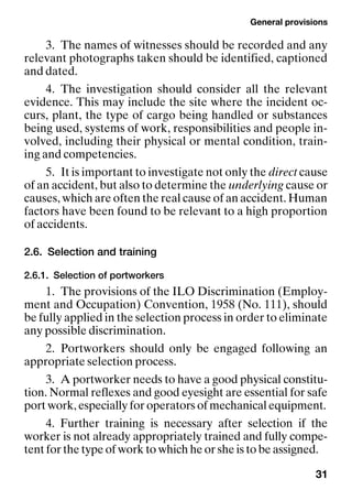 General provisions
31
3. The names of witnesses should be recorded and any
relevant photographs taken should be identified, captioned
and dated.
4. The investigation should consider all the relevant
evidence. This may include the site where the incident oc-
curs, plant, the type of cargo being handled or substances
being used, systems of work, responsibilities and people in-
volved, including their physical or mental condition, train-
ing and competencies.
5. It is important to investigate not only the direct cause
of an accident, but also to determine the underlying cause or
causes, which are often the real cause of an accident. Human
factors have been found to be relevant to a high proportion
of accidents.
2.6. Selection and training
2.6.1. Selection of portworkers
1. The provisions of the ILO Discrimination (Employ-
ment and Occupation) Convention, 1958 (No. 111), should
be fully applied in the selection process in order to eliminate
any possible discrimination.
2. Portworkers should only be engaged following an
appropriate selection process.
3. A portworker needs to have a good physical constitu-
tion. Normal reflexes and good eyesight are essential for safe
port work, especially for operators of mechanical equipment.
4. Further training is necessary after selection if the
worker is not already appropriately trained and fully compe-
tent for the type of work to which he or she is to be assigned.
 