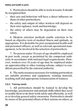 Safety and health in ports
32
5. Portworkersshouldbeabletoworkinteams.Itshould
be recognized that:
— their acts and behaviour will have a direct influence on
those of other portworkers;
— the safety and output of other workers will depend on
their own vigilance, work and knowledge;
— the safety of others may be dependent on their own
safety.
6. Modern selection methods enable selection to be
based on objective tests of medical fitness and aptitude, as
appropriate. It is desirable for port occupational health staff
and personnel officers, as well as relevant operational man-
agement, to be involved in the selection of portworkers.
7. No person under 18 years of age should be employed
in port work, except as permitted by the competent auth-
ority in accordance with national legal requirements. How-
ever, workers over 16 years of age may be employed under
an apprenticeship or other training scheme, subject to con-
ditions prescribed by the national authority.
8. Themainresourcesnecessaryfortrainingportworkers
are suitable premises and equipment, training material,
teaching staff and appropriate remuneration of trainees.
2.6.2. Training needs
1. All portworkers should be trained to develop the
knowledge, psychomotor and attitude skills which they need
to enable them to do their work safely and efficiently, as well
as to develop general safety awareness. Portworkers should
be aware of the potential effects of their actions on others, as
 
