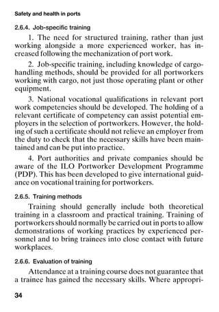 Safety and health in ports
34
2.6.4. Job-specific training
1. The need for structured training, rather than just
working alongside a more experienced worker, has in-
creased following the mechanization of port work.
2. Job-specific training, including knowledge of cargo-
handling methods, should be provided for all portworkers
working with cargo, not just those operating plant or other
equipment.
3. National vocational qualifications in relevant port
work competencies should be developed. The holding of a
relevant certificate of competency can assist potential em-
ployers in the selection of portworkers. However, the hold-
ing of such a certificate should not relieve an employer from
the duty to check that the necessary skills have been main-
tained and can be put into practice.
4. Port authorities and private companies should be
aware of the ILO Portworker Development Programme
(PDP). This has been developed to give international guid-
ance on vocational training for portworkers.
2.6.5. Training methods
Training should generally include both theoretical
training in a classroom and practical training. Training of
portworkers should normally be carried out in ports to allow
demonstrations of working practices by experienced per-
sonnel and to bring trainees into close contact with future
workplaces.
2.6.6. Evaluation of training
Attendance at a training course does not guarantee that
a trainee has gained the necessary skills. Where appropri-
 