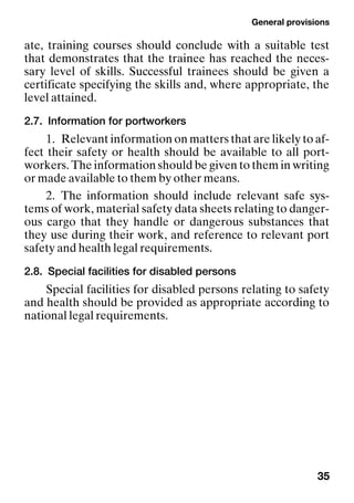 General provisions
35
ate, training courses should conclude with a suitable test
that demonstrates that the trainee has reached the neces-
sary level of skills. Successful trainees should be given a
certificate specifying the skills and, where appropriate, the
level attained.
2.7. Information for portworkers
1. Relevant information on matters that are likely to af-
fect their safety or health should be available to all port-
workers. The information should be given to them in writing
or made available to them by other means.
2. The information should include relevant safe sys-
tems of work, material safety data sheets relating to danger-
ous cargo that they handle or dangerous substances that
they use during their work, and reference to relevant port
safety and health legal requirements.
2.8. Special facilities for disabled persons
Special facilities for disabled persons relating to safety
and health should be provided as appropriate according to
national legal requirements.
 
