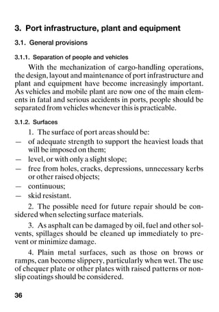 36
3. Port infrastructure, plant and equipmentPort infrastructure, plant and equipment
3.1. General provisions
3.1.1. Separation of people and vehicles
With the mechanization of cargo-handling operations,
the design, layout and maintenance of port infrastructure and
plant and equipment have become increasingly important.
As vehicles and mobile plant are now one of the main elem-
ents in fatal and serious accidents in ports, people should be
separated from vehicles whenever this is practicable.
3.1.2. Surfaces
1. The surface of port areas should be:
— of adequate strength to support the heaviest loads that
will be imposed on them;
— level, or with only a slight slope;
— free from holes, cracks, depressions, unnecessary kerbs
or other raised objects;
— continuous;
— skid resistant.
2. The possible need for future repair should be con-
sidered when selecting surface materials.
3. As asphalt can be damaged by oil, fuel and other sol-
vents, spillages should be cleaned up immediately to pre-
vent or minimize damage.
4. Plain metal surfaces, such as those on brows or
ramps, can become slippery, particularly when wet. The use
of chequer plate or other plates with raised patterns or non-
slip coatings should be considered.
 