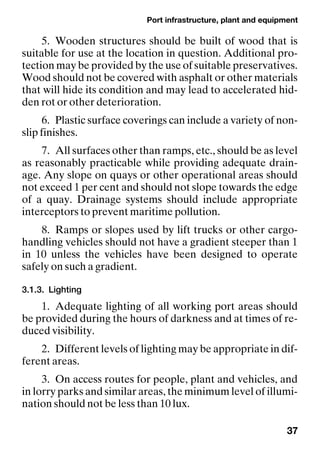 Port infrastructure, plant and equipment
37
5. Wooden structures should be built of wood that is
suitable for use at the location in question. Additional pro-
tection may be provided by the use of suitable preservatives.
Wood should not be covered with asphalt or other materials
that will hide its condition and may lead to accelerated hid-
den rot or other deterioration.
6. Plastic surface coverings can include a variety of non-
slip finishes.
7. All surfaces other than ramps, etc., should be as level
as reasonably practicable while providing adequate drain-
age. Any slope on quays or other operational areas should
not exceed 1 per cent and should not slope towards the edge
of a quay. Drainage systems should include appropriate
interceptors to prevent maritime pollution.
8. Ramps or slopes used by lift trucks or other cargo-
handling vehicles should not have a gradient steeper than 1
in 10 unless the vehicles have been designed to operate
safely on such a gradient.
3.1.3. Lighting
1. Adequate lighting of all working port areas should
be provided during the hours of darkness and at times of re-
duced visibility.
2. Different levels of lighting may be appropriate in dif-
ferent areas.
3. On access routes for people, plant and vehicles, and
in lorry parks and similar areas, the minimum level of illumi-
nation should not be less than 10 lux.
 