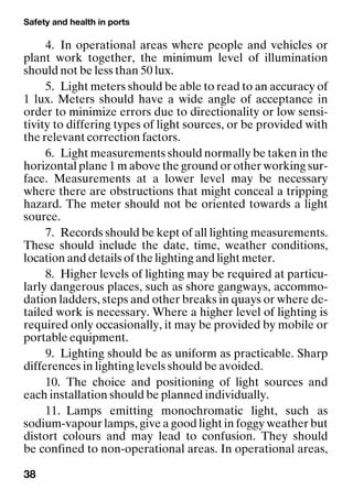 Safety and health in ports
38
4. In operational areas where people and vehicles or
plant work together, the minimum level of illumination
should not be less than 50 lux.
5. Light meters should be able to read to an accuracy of
1 lux. Meters should have a wide angle of acceptance in
order to minimize errors due to directionality or low sensi-
tivity to differing types of light sources, or be provided with
the relevant correction factors.
6. Light measurements should normally be taken in the
horizontal plane 1 m above the ground or other working sur-
face. Measurements at a lower level may be necessary
where there are obstructions that might conceal a tripping
hazard. The meter should not be oriented towards a light
source.
7. Records should be kept of all lighting measurements.
These should include the date, time, weather conditions,
location and details of the lighting and light meter.
8. Higher levels of lighting may be required at particu-
larly dangerous places, such as shore gangways, accommo-
dation ladders, steps and other breaks in quays or where de-
tailed work is necessary. Where a higher level of lighting is
required only occasionally, it may be provided by mobile or
portable equipment.
9. Lighting should be as uniform as practicable. Sharp
differences in lighting levels should be avoided.
10. The choice and positioning of light sources and
each installation should be planned individually.
11. Lamps emitting monochromatic light, such as
sodium-vapour lamps, give a good light in foggy weather but
distort colours and may lead to confusion. They should
be confined to non-operational areas. In operational areas,
 