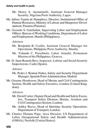 Safety and health in ports
VIII
Mr. Henry A. Ajetunmobi, Assistant General Manager
Security, Nigerian Ports Authority, Lagos.
Ms. Julissa Tejada de Humphrey, Director, Institutional Office of
Human Resources, Ministry of Labour and Manpower Devel-
opment, Panama (Panama).
Mr. Gerardo S. Gatchalian, Supervising Labor and Employment
Officer, Bureau of Working Conditions, Department of Labor
and Employment, Manila (Philippines).
Advisers:
Mr. Benjamin B. Cecilio, Assistant General Manager for
Operations, Philippine Ports Authority, Manila.
Ms. Yolanda C. Porschwitz, Labor Attaché, Permanent
Mission of the Philippines, Geneva.
Mr. D. Juan Ramón Bres, Inspector, Labour and Social Security
Inspectorate, Cadiz (Spain).
Adviser:
Mr. Pedro J. Roman Nuñez, Safety and Security Department
Manager, Spanish Ports Administration, Madrid.
Mr. Graeme Henderson, Head of Marine and Civil Contingencies
Section, Health and Safety Executive, London (United King-
dom).
Advisers:
Mr. David Carter, Deputy Head and Health and Safety Execu-
tive, Transport Safety Division, Marine, Aviation and
Civil Contingencies Section, London.
Mr. Ashley Reeve, Head of Maritime Security Operations,
Department of Transport, London.
Mr. Charles Thomas Pope, Area Director, US Department of
Labor Occupational Safety and Health Administration
(OSHA), Norfolk (United States).
 