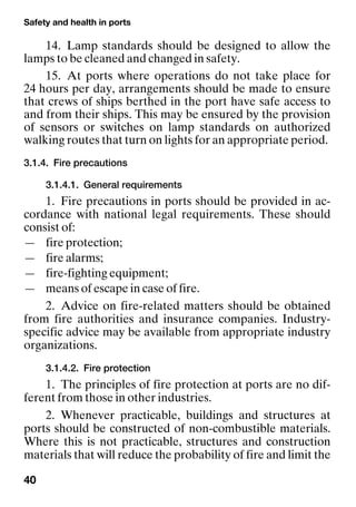 Safety and health in ports
40
14. Lamp standards should be designed to allow the
lamps to be cleaned and changed in safety.
15. At ports where operations do not take place for
24 hours per day, arrangements should be made to ensure
that crews of ships berthed in the port have safe access to
and from their ships. This may be ensured by the provision
of sensors or switches on lamp standards on authorized
walking routes that turn on lights for an appropriate period.
3.1.4. Fire precautions
3.1.4.1. General requirements
1. Fire precautions in ports should be provided in ac-
cordance with national legal requirements. These should
consist of:
— fire protection;
— fire alarms;
— fire-fighting equipment;
— means of escape in case of fire.
2. Advice on fire-related matters should be obtained
from fire authorities and insurance companies. Industry-
specific advice may be available from appropriate industry
organizations.
3.1.4.2. Fire protection
1. The principles of fire protection at ports are no dif-
ferent from those in other industries.
2. Whenever practicable, buildings and structures at
ports should be constructed of non-combustible materials.
Where this is not practicable, structures and construction
materials that will reduce the probability of fire and limit the
 