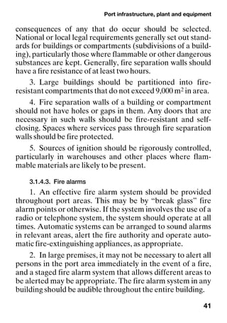 Port infrastructure, plant and equipment
41
consequences of any that do occur should be selected.
National or local legal requirements generally set out stand-
ards for buildings or compartments (subdivisions of a build-
ing), particularly those where flammable or other dangerous
substances are kept. Generally, fire separation walls should
have a fire resistance of at least two hours.
3. Large buildings should be partitioned into fire-
resistant compartments that do not exceed 9,000 m2 in area.
4. Fire separation walls of a building or compartment
should not have holes or gaps in them. Any doors that are
necessary in such walls should be fire-resistant and self-
closing. Spaces where services pass through fire separation
walls should be fire protected.
5. Sources of ignition should be rigorously controlled,
particularly in warehouses and other places where flam-
mable materials are likely to be present.
3.1.4.3. Fire alarms
1. An effective fire alarm system should be provided
throughout port areas. This may be by “break glass” fire
alarm points or otherwise. If the system involves the use of a
radio or telephone system, the system should operate at all
times. Automatic systems can be arranged to sound alarms
in relevant areas, alert the fire authority and operate auto-
matic fire-extinguishing appliances, as appropriate.
2. In large premises, it may not be necessary to alert all
persons in the port area immediately in the event of a fire,
and a staged fire alarm system that allows different areas to
be alerted may be appropriate. The fire alarm system in any
building should be audible throughout the entire building.
 