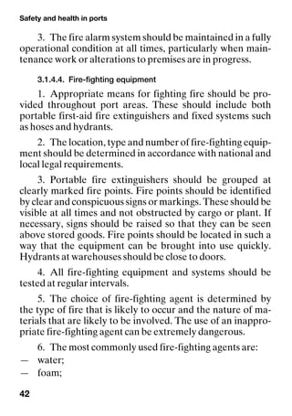 Safety and health in ports
42
3. The fire alarm system should be maintained in a fully
operational condition at all times, particularly when main-
tenance work or alterations to premises are in progress.
3.1.4.4. Fire-fighting equipment
1. Appropriate means for fighting fire should be pro-
vided throughout port areas. These should include both
portable first-aid fire extinguishers and fixed systems such
as hoses and hydrants.
2. The location, type and number of fire-fighting equip-
ment should be determined in accordance with national and
local legal requirements.
3. Portable fire extinguishers should be grouped at
clearly marked fire points. Fire points should be identified
by clear and conspicuous signs or markings. These should be
visible at all times and not obstructed by cargo or plant. If
necessary, signs should be raised so that they can be seen
above stored goods. Fire points should be located in such a
way that the equipment can be brought into use quickly.
Hydrants at warehouses should be close to doors.
4. All fire-fighting equipment and systems should be
tested at regular intervals.
5. The choice of fire-fighting agent is determined by
the type of fire that is likely to occur and the nature of ma-
terials that are likely to be involved. The use of an inappro-
priate fire-fighting agent can be extremely dangerous.
6. The most commonly used fire-fighting agents are:
— water;
— foam;
 