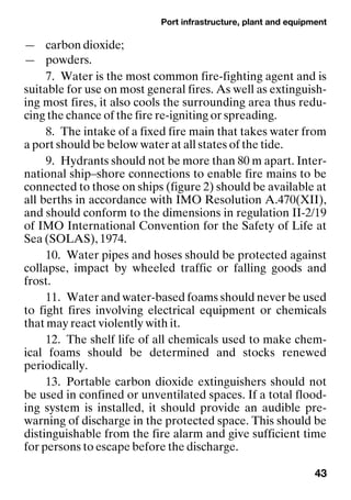 Port infrastructure, plant and equipment
43
— carbon dioxide;
— powders.
7. Water is the most common fire-fighting agent and is
suitable for use on most general fires. As well as extinguish-
ing most fires, it also cools the surrounding area thus redu-
cing the chance of the fire re-igniting or spreading.
8. The intake of a fixed fire main that takes water from
a port should be below water at all states of the tide.
9. Hydrants should not be more than 80 m apart. Inter-
national ship–shore connections to enable fire mains to be
connected to those on ships (figure 2) should be available at
all berths in accordance with IMO Resolution A.470(XII),
and should conform to the dimensions in regulation II-2/19
of IMO International Convention for the Safety of Life at
Sea (SOLAS), 1974.
10. Water pipes and hoses should be protected against
collapse, impact by wheeled traffic or falling goods and
frost.
11. Water and water-based foams should never be used
to fight fires involving electrical equipment or chemicals
that may react violently with it.
12. The shelf life of all chemicals used to make chem-
ical foams should be determined and stocks renewed
periodically.
13. Portable carbon dioxide extinguishers should not
be used in confined or unventilated spaces. If a total flood-
ing system is installed, it should provide an audible pre-
warning of discharge in the protected space. This should be
distinguishable from the fire alarm and give sufficient time
for persons to escape before the discharge.
 