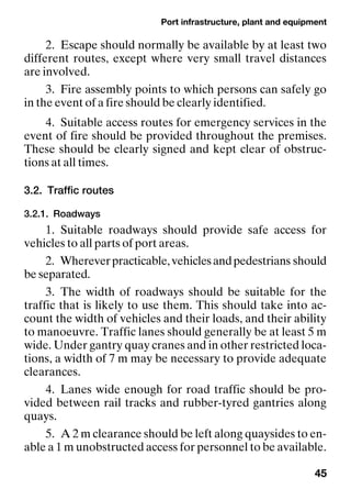 Port infrastructure, plant and equipment
45
2. Escape should normally be available by at least two
different routes, except where very small travel distances
are involved.
3. Fire assembly points to which persons can safely go
in the event of a fire should be clearly identified.
4. Suitable access routes for emergency services in the
event of fire should be provided throughout the premises.
These should be clearly signed and kept clear of obstruc-
tions at all times.
3.2. Traffic routes
3.2.1. Roadways
1. Suitable roadways should provide safe access for
vehicles to all parts of port areas.
2. Whereverpracticable,vehiclesandpedestrians should
be separated.
3. The width of roadways should be suitable for the
traffic that is likely to use them. This should take into ac-
count the width of vehicles and their loads, and their ability
to manoeuvre. Traffic lanes should generally be at least 5 m
wide. Under gantry quay cranes and in other restricted loca-
tions, a width of 7 m may be necessary to provide adequate
clearances.
4. Lanes wide enough for road traffic should be pro-
vided between rail tracks and rubber-tyred gantries along
quays.
5. A 2 m clearance should be left along quaysides to en-
able a 1 m unobstructed access for personnel to be available.
 