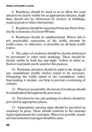 Safety and health in ports
46
6. Roadways should be sited so as to allow the road
ahead to be clearly visible for an appropriate distance. Sight
lines should not be obstructed by corners of buildings,
stacked goods or other obstructions.
7. Roadways should be separated from any fixed obsta-
cles by a clearance of at least 900 mm.
8. Roadways should be unidirectional. Where this is
not practicable, separation of the traffic streams by
traffic cones, or otherwise, is desirable on all main traffic
routes.
9. The edges of roadways should be clearly delineated
by pavements or other clear markings. These should be
clearly visible by both day and night. Yellow or white re-
flective road paint can be used for this purpose.
10. Particular attention should be paid to the design of
any roundabouts (traffic circles) found to be necessary.
Elongating the traffic island in the roundabout, rather
than making it circular, can help to prevent overturning of
vehicles.
11. Wherever practicable, the layout of roadways should
be standardized throughout the port areas.
12. Provision for the safe parking of vehicles should be
provided in appropriate places.
13. Appropriate warning signs should be provided on
roadways in ports. These should conform to the national
legal requirements for road signs. Wherever possible, stand-
ard international road signs should be used.
 