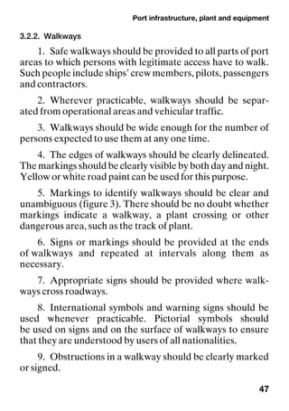 Port infrastructure, plant and equipment
47
3.2.2. Walkways
1. Safe walkways should be provided to all parts of port
areas to which persons with legitimate access have to walk.
Such people include ships’ crew members, pilots, passengers
and contractors.
2. Wherever practicable, walkways should be separ-
ated from operational areas and vehicular traffic.
3. Walkways should be wide enough for the number of
persons expected to use them at any one time.
4. The edges of walkways should be clearly delineated.
The markings should be clearly visible by both day and night.
Yellow or white road paint can be used for this purpose.
5. Markings to identify walkways should be clear and
unambiguous (figure 3). There should be no doubt whether
markings indicate a walkway, a plant crossing or other
dangerous area, such as the track of plant.
6. Signs or markings should be provided at the ends
of walkways and repeated at intervals along them as
necessary.
7. Appropriate signs should be provided where walk-
ways cross roadways.
8. International symbols and warning signs should be
used whenever practicable. Pictorial symbols should
be used on signs and on the surface of walkways to ensure
that they are understood by users of all nationalities.
9. Obstructions in a walkway should be clearly marked
or signed.
 
