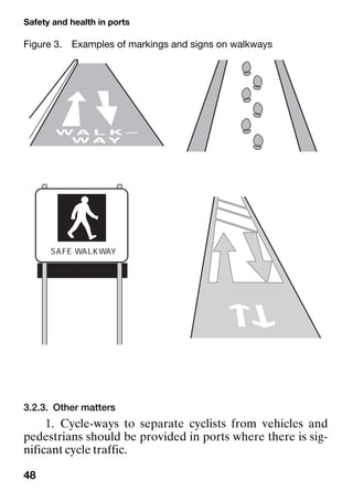 Safety and health in ports
48
3.2.3. Other matters
1. Cycle-ways to separate cyclists from vehicles and
pedestrians should be provided in ports where there is sig-
nificant cycle traffic.
Figure 3. Examples of markings and signs on walkways
 