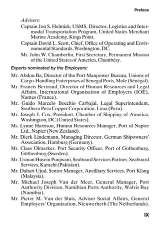 Preface
IX
Advisers:
Captain Jon S. Helmick, USMS, Director, Logistics and Inter-
modal Transportation Program, United States Merchant
Marine Academy, Kings Point.
Captain David L. Scott, Chief, Office of Operating and Envir-
onmental Standards, Washington, DC.
Mr. John W. Chamberlin, First Secretary, Permanent Mission
of the United States of America, Chambésy.
Experts nominated by the Employers:
Mr. Abdou Ba, Director of the Port Manpower Bureau, Unions of
Cargo-Handling Enterprises of Senegal Ports, Mole (Sénégal).
Mr. Francis Bertrand, Director of Human Resources and Legal
Affairs, International Organisation of Employers (IOE),
Nantes (France).
Mr. Guido Marcelo Bocchio Carbajal, Legal Superintendent,
Southern Peru Copper Corporation, Lima (Peru).
Mr. Joseph J. Cox, President, Chamber of Shipping of America,
Washington, DC (United States).
Ms. Lynne Harrison, Human Resources Manager, Port of Napier
Ltd., Napier (New Zealand).
Mr. Dierk Lindemann, Managing Director, German Shipowners’
Association, Hamburg (Germany).
Mr. Claes Olmarker, Port Security Officer, Port of Göthenburg,
Göthenburg (Sweden).
Mr. Usman Husein Punjwani, Seaboard Services Partner, Seaboard
Services, Karachi (Pakistan).
Mr. Dahari Ujud, Senior Manager, Ancilliary Services, Port Klang
(Malaysia).
Mr. Michael Joseph Van der Meer, General Manager, Port
Authority Division, Namibian Ports Authority, Walvis Bay
(Namibia).
Mr. Pieter M. Van der Sluis, Adviser Social Affairs, General
Employers’ Organization, Nieuwerherh (The Netherlands).
 