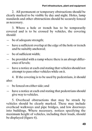 Port infrastructure, plant and equipment
49
2. All permanent or temporary obstructions should be
clearly marked to be visible by day and night. Holes, lamp
standards and other obstructions should be securely fenced
as necessary.
3. Where a hole or trench has to be temporarily
covered and is to be crossed by vehicles, the covering
should:
— be of adequate strength;
— have a sufficient overlap at the edge of the hole or trench
and be suitably anchored;
— be of sufficient width;
— be provided with a ramp where there is an abrupt differ-
ence of levels;
— have a notice at each end stating that vehicles should not
attempt to pass other vehicles while on it.
4. If the covering is to be used by pedestrians, it should
also:
— be fenced on either side; and
— have a notice at each end stating that pedestrians should
give way to vehicles.
5. Overhead obstructions that may be struck by
vehicles should be clearly marked. These may include
overhead walkways and pipe bridges, and low doorways
into buildings. Where necessary, notices specifying the
maximum height of vehicles, including their loads, should
be displayed (figure 4).
 