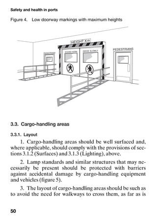 Safety and health in ports
50
3.3. Cargo-handling areas
3.3.1. Layout
1. Cargo-handling areas should be well surfaced and,
where applicable, should comply with the provisions of sec-
tions 3.1.2 (Surfaces) and 3.1.3 (Lighting), above.
2. Lamp standards and similar structures that may ne-
cessarily be present should be protected with barriers
against accidental damage by cargo-handling equipment
and vehicles (figure 5).
3. The layout of cargo-handling areas should be such as
to avoid the need for walkways to cross them, as far as is
Figure 4. Low doorway markings with maximum heights
 