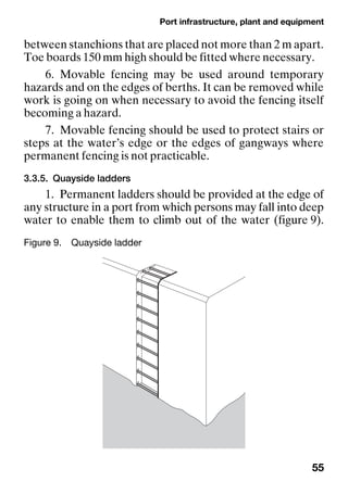 Port infrastructure, plant and equipment
55
between stanchions that are placed not more than 2 m apart.
Toe boards 150 mm high should be fitted where necessary.
6. Movable fencing may be used around temporary
hazards and on the edges of berths. It can be removed while
work is going on when necessary to avoid the fencing itself
becoming a hazard.
7. Movable fencing should be used to protect stairs or
steps at the water’s edge or the edges of gangways where
permanent fencing is not practicable.
3.3.5. Quayside ladders
1. Permanent ladders should be provided at the edge of
any structure in a port from which persons may fall into deep
water to enable them to climb out of the water (figure 9).
Figure 9. Quayside ladder
 