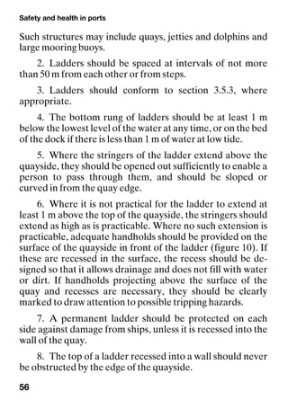 Safety and health in ports
56
Such structures may include quays, jetties and dolphins and
large mooring buoys.
2. Ladders should be spaced at intervals of not more
than 50 m from each other or from steps.
3. Ladders should conform to section 3.5.3, where
appropriate.
4. The bottom rung of ladders should be at least 1 m
below the lowest level of the water at any time, or on the bed
of the dock if there is less than 1 m of water at low tide.
5. Where the stringers of the ladder extend above the
quayside, they should be opened out sufficiently to enable a
person to pass through them, and should be sloped or
curved in from the quay edge.
6. Where it is not practical for the ladder to extend at
least 1 m above the top of the quayside, the stringers should
extend as high as is practicable. Where no such extension is
practicable, adequate handholds should be provided on the
surface of the quayside in front of the ladder (figure 10). If
these are recessed in the surface, the recess should be de-
signed so that it allows drainage and does not fill with water
or dirt. If handholds projecting above the surface of the
quay and recesses are necessary, they should be clearly
marked to draw attention to possible tripping hazards.
7. A permanent ladder should be protected on each
side against damage from ships, unless it is recessed into the
wall of the quay.
8. The top of a ladder recessed into a wall should never
be obstructed by the edge of the quayside.
 