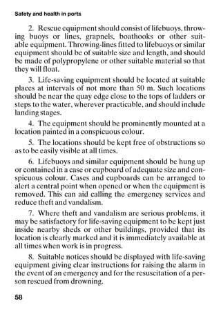 Safety and health in ports
58
2. Rescue equipment should consist of lifebuoys, throw-
ing buoys or lines, grapnels, boathooks or other suit-
able equipment. Throwing-lines fitted to lifebuoys or similar
equipment should be of suitable size and length, and should
be made of polypropylene or other suitable material so that
they will float.
3. Life-saving equipment should be located at suitable
places at intervals of not more than 50 m. Such locations
should be near the quay edge close to the tops of ladders or
steps to the water, wherever practicable, and should include
landing stages.
4. The equipment should be prominently mounted at a
location painted in a conspicuous colour.
5. The locations should be kept free of obstructions so
as to be easily visible at all times.
6. Lifebuoys and similar equipment should be hung up
or contained in a case or cupboard of adequate size and con-
spicuous colour. Cases and cupboards can be arranged to
alert a central point when opened or when the equipment is
removed. This can aid calling the emergency services and
reduce theft and vandalism.
7. Where theft and vandalism are serious problems, it
may be satisfactory for life-saving equipment to be kept just
inside nearby sheds or other buildings, provided that its
location is clearly marked and it is immediately available at
all times when work is in progress.
8. Suitable notices should be displayed with life-saving
equipment giving clear instructions for raising the alarm in
the event of an emergency and for the resuscitation of a per-
son rescued from drowning.
 
