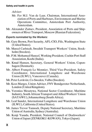 Safety and health in ports
X
Adviser:
Mr. Fer M.J. Van de Laar, Chairman, International Asso-
ciation of Ports and Harbours, Environment and Marine
Operations Committee, Amsterdam Port Authority,
Amsterdam.
Mr. Alexander Zaitsev, President, Association of Ports and Ship-
owners of River Transport, Moscow (Russian Federation).
Experts nominated by the Workers:
Mr. Gary Brown, Port Security, AFL-CIO, Fife, Washington State
(United States).
Mr. Marcel Carlstedt, Swedish Transport Workers’ Union, Stock-
holm (Sweden).
Mr. P.M. Mohamed Haneef, Working President, Cochin Port Staff
Association, Kochi (India).
Mr. Knud Hansen, Secretary, General Workers’ Union, Copen-
hagen (Denmark).
Mr. Albert François Le Monnier, Third Vice-President, Safety
Coordinator, International Longshore and Warehouse
Union (ILWU), Vancouver (Canada).
Mr. Peter Lovkvist, Co-Sweden, Valbo (Sweden).
Mr. Kees Marges, Union Adviser, FNV Bondgeroter Netherlands,
London (United Kingdom).
Ms. Veronica Mesatywa, National Sector Coordinator, Maritime
Industry, South African Transport and Allied Workers’ Union
(SATAWU), Johannesburg (South Africa).
Mr. Leal Sundet, International Longshore and Warehouse Union
(ILWU), California (United States).
Mr. James Trevor Tannock, Deputy National Secretary, Maritime
Union of Australia, Sydney (Australia).
Mr. Kenji Yasuda, President, National Council of Dockworkers’
Union of Japan (ZENKOKU-KOWAN), Tokyo (Japan).
 