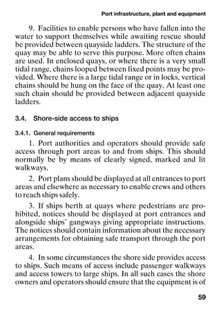 Port infrastructure, plant and equipment
59
9. Facilities to enable persons who have fallen into the
water to support themselves while awaiting rescue should
be provided between quayside ladders. The structure of the
quay may be able to serve this purpose. More often chains
are used. In enclosed quays, or where there is a very small
tidal range, chains looped between fixed points may be pro-
vided. Where there is a large tidal range or in locks, vertical
chains should be hung on the face of the quay. At least one
such chain should be provided between adjacent quayside
ladders.
3.4. Shore-side access to ships
3.4.1. General requirements
1. Port authorities and operators should provide safe
access through port areas to and from ships. This should
normally be by means of clearly signed, marked and lit
walkways.
2. Port plans should be displayed at all entrances to port
areas and elsewhere as necessary to enable crews and others
to reach ships safely.
3. If ships berth at quays where pedestrians are pro-
hibited, notices should be displayed at port entrances and
alongside ships’ gangways giving appropriate instructions.
The notices should contain information about the necessary
arrangements for obtaining safe transport through the port
areas.
4. In some circumstances the shore side provides access
to ships. Such means of access include passenger walkways
and access towers to large ships. In all such cases the shore
owners and operators should ensure that the equipment is of
 