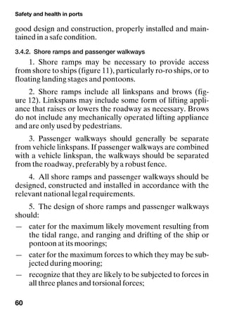 Safety and health in ports
60
good design and construction, properly installed and main-
tained in a safe condition.
3.4.2. Shore ramps and passenger walkways
1. Shore ramps may be necessary to provide access
from shore to ships (figure 11), particularly ro-ro ships, or to
floating landing stages and pontoons.
2. Shore ramps include all linkspans and brows (fig-
ure 12). Linkspans may include some form of lifting appli-
ance that raises or lowers the roadway as necessary. Brows
do not include any mechanically operated lifting appliance
and are only used by pedestrians.
3. Passenger walkways should generally be separate
from vehicle linkspans. If passenger walkways are combined
with a vehicle linkspan, the walkways should be separated
from the roadway, preferably by a robust fence.
4. All shore ramps and passenger walkways should be
designed, constructed and installed in accordance with the
relevant national legal requirements.
5. The design of shore ramps and passenger walkways
should:
— cater for the maximum likely movement resulting from
the tidal range, and ranging and drifting of the ship or
pontoon at its moorings;
— cater for the maximum forces to which they may be sub-
jected during mooring;
— recognize that they are likely to be subjected to forces in
all three planes and torsional forces;
 