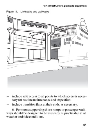 Port infrastructure, plant and equipment
61
— include safe access to all points to which access is neces-
sary for routine maintenance and inspection;
— include transition flaps at their ends, as necessary.
6. Pontoons supporting shore ramps or passenger walk-
ways should be designed to be as steady as practicable in all
weather and tide conditions.
Figure 11. Linkspans and walkways
 