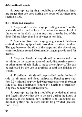Safety and health in ports
64
4. Appropriate lighting should be provided at all land-
ing stages that are used during the hours of darkness (see
section 3.1.3).
3.4.4. Steps and stairways
1. Steps and fixed stairways providing access from the
water should extend at least 1 m below the lowest level of
the water in the dock basin at any time or to the bed of the
dock if there is less than 1 m of water at low tide.
2. Stairs and fixed stairways giving access to harbour
craft should be equipped with wooden or rubber fenders.
The gap between the side of the steps and the side of any
craft should not exceed 300 mm unless a gangway is used for
access.
3. Steps and fixed stairways should be constructed so as
to minimize the accumulation of mud, dirt, marine growth
or other matter that is likely to make them slippery. This can
be achieved by the use of gratings or anti-slip finishes on
treads.
4. Fixed handrails should be provided on the landward
side of all steps and fixed stairways. Fencing (see sec-
tion 3.3.4) should be provided where necessary on the water
side of all fixed stairways (figure 14). Sections of such fen-
cing may be removable if necessary.
5. Appropriate lighting should be provided at all steps
and fixed stairways that are to be used during the hours of
darkness. If the general port lighting is not adequate, ad-
ditional lighting on the steps should be provided (see sec-
tion 3.1.3).
 