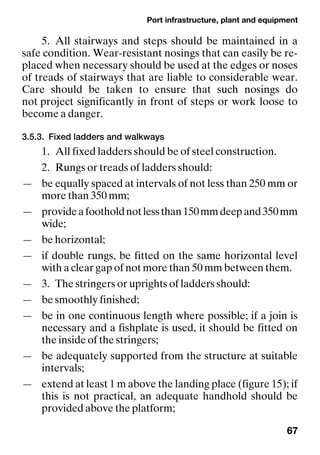 Port infrastructure, plant and equipment
67
5. All stairways and steps should be maintained in a
safe condition. Wear-resistant nosings that can easily be re-
placed when necessary should be used at the edges or noses
of treads of stairways that are liable to considerable wear.
Care should be taken to ensure that such nosings do
not project significantly in front of steps or work loose to
become a danger.
3.5.3. Fixed ladders and walkways
1. All fixed ladders should be of steel construction.
2. Rungs or treads of ladders should:
— be equally spaced at intervals of not less than 250 mm or
more than 350 mm;
— provideafootholdnotlessthan150mmdeepand350mm
wide;
— be horizontal;
— if double rungs, be fitted on the same horizontal level
with a clear gap of not more than 50 mm between them.
— 3. The stringers or uprights of ladders should:
— be smoothly finished;
— be in one continuous length where possible; if a join is
necessary and a fishplate is used, it should be fitted on
the inside of the stringers;
— be adequately supported from the structure at suitable
intervals;
— extend at least 1 m above the landing place (figure 15); if
this is not practical, an adequate handhold should be
provided above the platform;
 