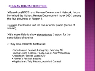 HUMAN CHARACTERISTICS: 
Based on (NSCB) and Human Development Network, Ilocos 
Norte had the highest Human Development Index (HDI) among 
the four provinces of Region I. 
Bain is the Ilocano trait for hiya or amor propio (sence of 
shame). 
It is essentially to show panagdayaw (respect for the 
sensitivities of others). 
They also celebrate fiestas like: 
•Pamulinawen Festival, Laoag City, February 10 
•Guling-Guling Festival, Paoay, Eve of Ash Wednesday 
•December Festival, Laoag City 
• Farmer’s Festival, Bacarra 
•Magdadaran: Talip Festival, Adams & Carassi 
 