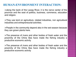 HUMAN-ENVIRONMENT INTERACTION: 
along the bank of the Laoag River, it is the nerve center of the 
province and the seat of politics, business, commerce, education 
and religion. 
They use land on agriculture, related industries, non agricultural 
industries and entrepreneurial activities. 
People in the community depend also in the wet season because 
they can grown plants here. 
The presence of rivers and other bodies of fresh water and the 
proximity of the China Sea have made the fishing industry a 
productive economic activity 
The presence of rivers and other bodies of fresh water and the 
proximity of the China Sea have made the fishing industry a 
productive economic activity 
 
