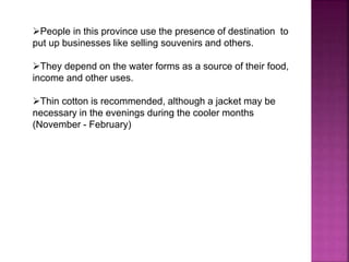 People in this province use the presence of destination to 
put up businesses like selling souvenirs and others. 
They depend on the water forms as a source of their food, 
income and other uses. 
Thin cotton is recommended, although a jacket may be 
necessary in the evenings during the cooler months 
(November - February) 
 