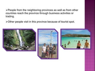 People from the neighboring provinces as well as from other 
countries reach the province through business activities or 
trading. 
Other people visit in this province because of tourist spot. 
 
