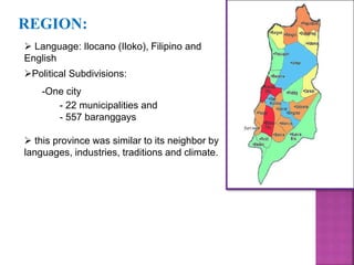 REGION: 
 Language: Ilocano (Iloko), Filipino and 
English 
Political Subdivisions: 
-One city 
- 22 municipalities and 
- 557 baranggays 
 this province was similar to its neighbor by 
languages, industries, traditions and climate. 
