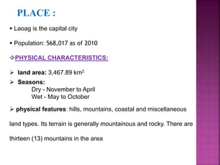 PLACE : 
 Laoag is the capital city 
 Population: 568,017 as of 2010 
PHYSICAL CHARACTERISTICS: 
 land area: 3,467.89 km2 
 Seasons: 
Dry - November to April 
Wet - May to October 
 physical features: hills, mountains, coastal and miscellaneous 
land types. Its terrain is generally mountainous and rocky. There are 
thirteen (13) mountains in the area 
 