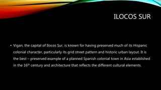 ILOCOS SUR
• Vigan, the capital of Ilocos Sur, is known for having preserved much of its Hispanic
colonial character, particularly its grid street pattern and historic urban layout. It is
the best – preserved example of a planned Spanish colonial town in Asia established
in the 16th century and architecture that reflects the different cultural elements.
 