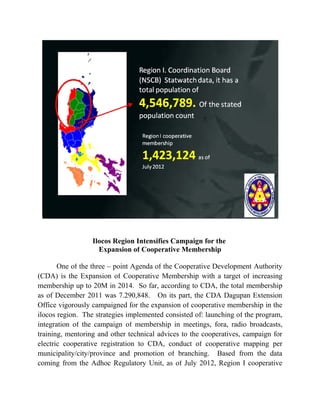 Ilocos Region Intensifies Campaign for the
                    Expansion of Cooperative Membership

       One of the three – point Agenda of the Cooperative Development Authority
(CDA) is the Expansion of Cooperative Membership with a target of increasing
membership up to 20M in 2014. So far, according to CDA, the total membership
as of December 2011 was 7.290,848. On its part, the CDA Dagupan Extension
Office vigorously campaigned for the expansion of cooperative membership in the
ilocos region. The strategies implemented consisted of: launching of the program,
integration of the campaign of membership in meetings, fora, radio broadcasts,
training, mentoring and other technical advices to the cooperatives, campaign for
electric cooperative registration to CDA, conduct of cooperative mapping per
municipality/city/province and promotion of branching. Based from the data
coming from the Adhoc Regulatory Unit, as of July 2012, Region I cooperative
 