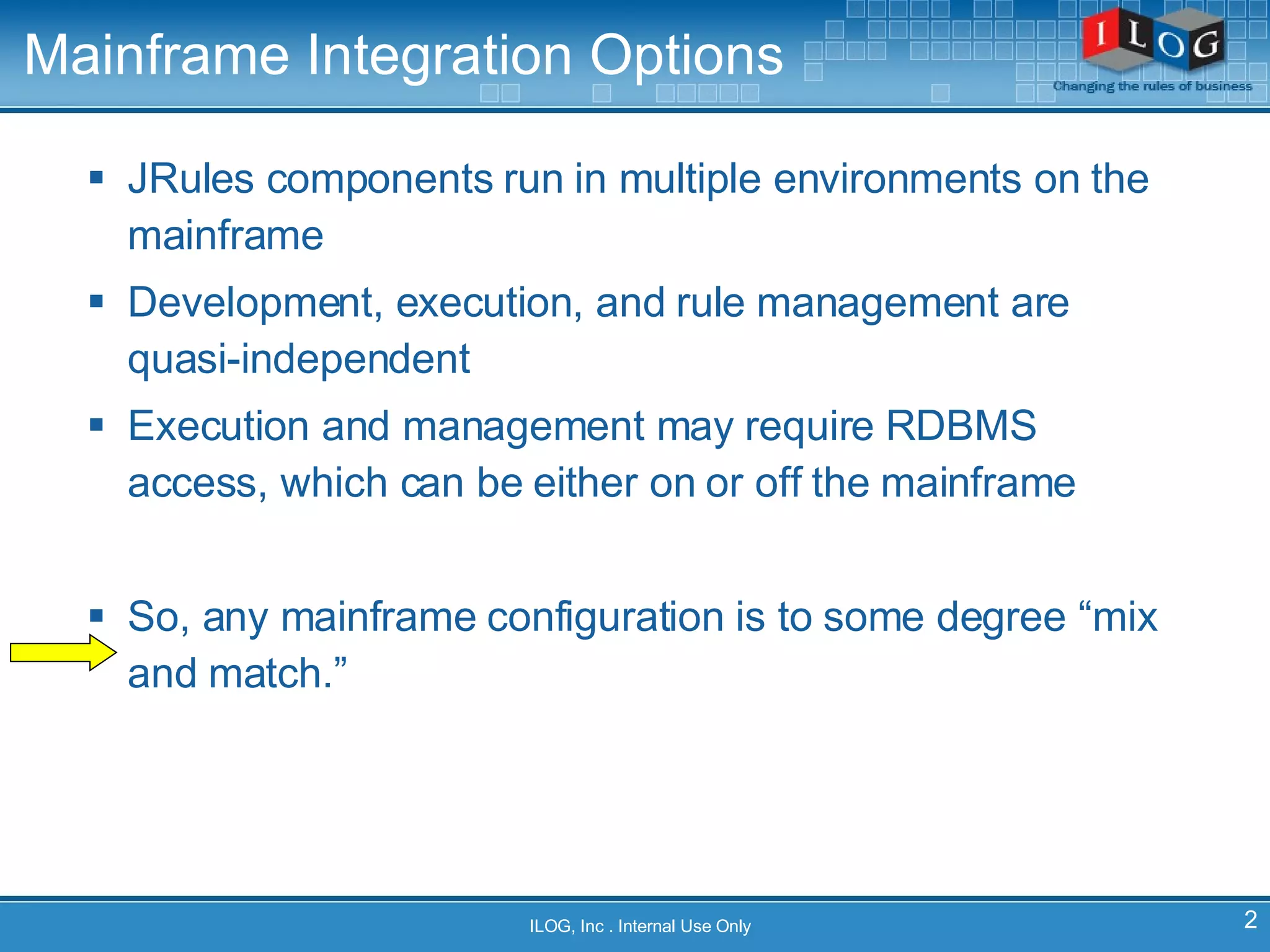 Mainframe Integration Options JRules components run in multiple environments on the mainframe Development, execution, and rule management are quasi-independent Execution and management may require RDBMS access, which can be either on or off the mainframe So, any mainframe configuration is to some degree “mix and match.” ILOG, Inc . Internal Use Only 