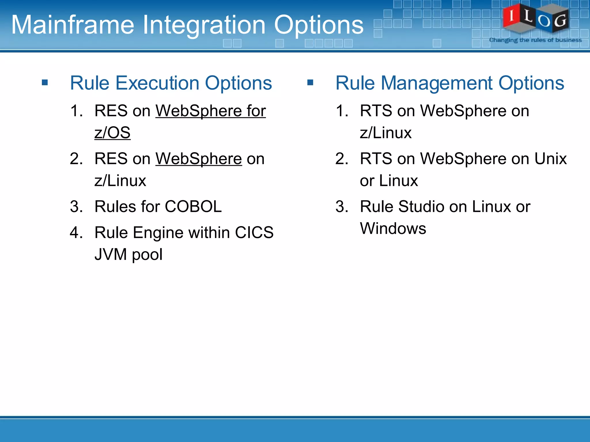 Mainframe Integration Options Rule Execution Options RES on  WebSphere for z/OS RES on  WebSphere  on z/Linux Rules for COBOL Rule Engine within CICS JVM pool Rule Management Options RTS on WebSphere on z/Linux RTS on WebSphere on Unix or Linux Rule Studio on Linux or Windows 