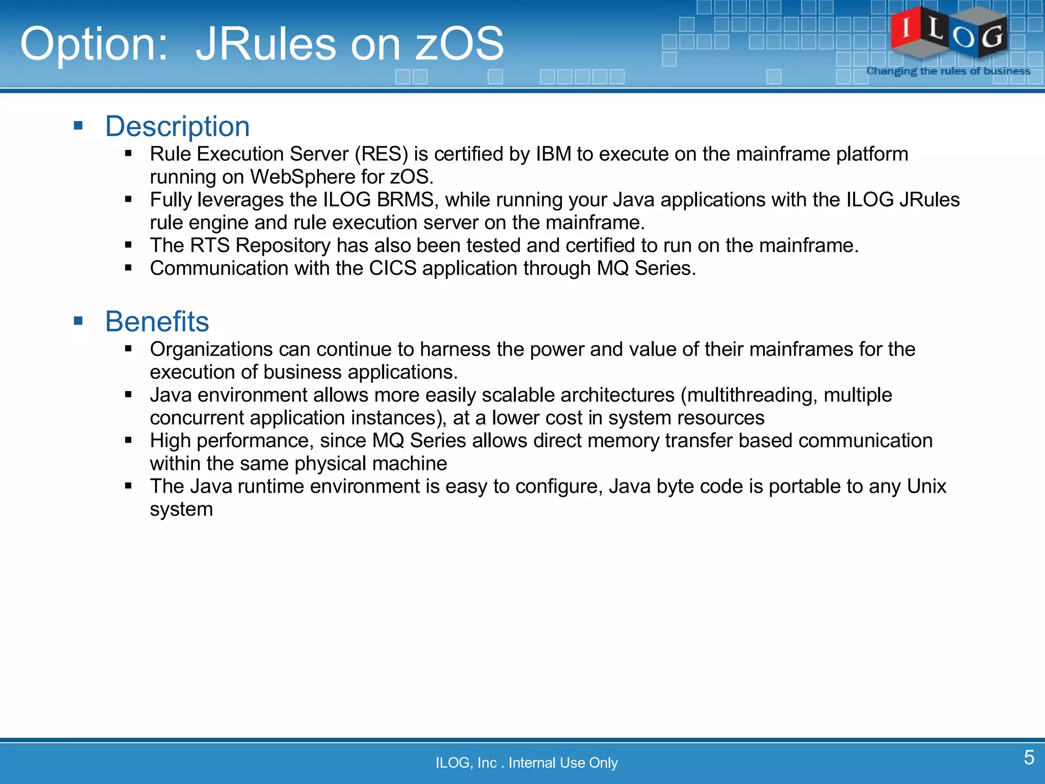 Option:  JRules on zOS Description Rule Execution Server (RES) is certified by IBM to execute on the mainframe platform running on WebSphere for zOS.  Fully leverages the ILOG BRMS, while running your Java applications with the ILOG JRules rule engine and rule execution server on the mainframe.  The RTS Repository has also been tested and certified to run on the mainframe.  Communication with the CICS application through MQ Series.  Benefits Organizations can continue to harness the power and value of their mainframes for the execution of business applications.  Java environment allows more easily scalable architectures (multithreading, multiple concurrent application instances), at a lower cost in system resources High performance, since MQ Series allows direct memory transfer based communication within the same physical machine The Java runtime environment is easy to configure, Java byte code is portable to any Unix system ILOG, Inc . Internal Use Only 