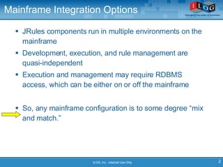 Mainframe Integration Options JRules components run in multiple environments on the mainframe Development, execution, and rule management are quasi-independent Execution and management may require RDBMS access, which can be either on or off the mainframe So, any mainframe configuration is to some degree “mix and match.” ILOG, Inc . Internal Use Only 