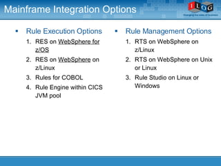 Mainframe Integration Options Rule Execution Options RES on  WebSphere for z/OS RES on  WebSphere  on z/Linux Rules for COBOL Rule Engine within CICS JVM pool Rule Management Options RTS on WebSphere on z/Linux RTS on WebSphere on Unix or Linux Rule Studio on Linux or Windows 