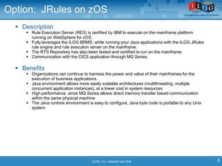 Option:  JRules on zOS Description Rule Execution Server (RES) is certified by IBM to execute on the mainframe platform running on WebSphere for zOS.  Fully leverages the ILOG BRMS, while running your Java applications with the ILOG JRules rule engine and rule execution server on the mainframe.  The RTS Repository has also been tested and certified to run on the mainframe.  Communication with the CICS application through MQ Series.  Benefits Organizations can continue to harness the power and value of their mainframes for the execution of business applications.  Java environment allows more easily scalable architectures (multithreading, multiple concurrent application instances), at a lower cost in system resources High performance, since MQ Series allows direct memory transfer based communication within the same physical machine The Java runtime environment is easy to configure, Java byte code is portable to any Unix system ILOG, Inc . Internal Use Only 