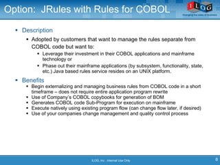 Option:  JRules with Rules for COBOL Description Adopted by customers that want to manage the rules separate from COBOL code but want to: Leverage their investment in their COBOL applications and mainframe technology or Phase out their mainframe applications (by subsystem, functionality, state, etc.)  Java based rules service resides on an UNIX platform.  Benefits Begin externalizing and managing business rules from COBOL code in a short timeframe – does not require entire application program rewrite  Use of Company’s COBOL copybooks for generation of BOM Generates COBOL code Sub-Program for execution on mainframe Execute natively using existing program flow (can change flow later, if desired) Use of your companies change management and quality control process ILOG, Inc . Internal Use Only 