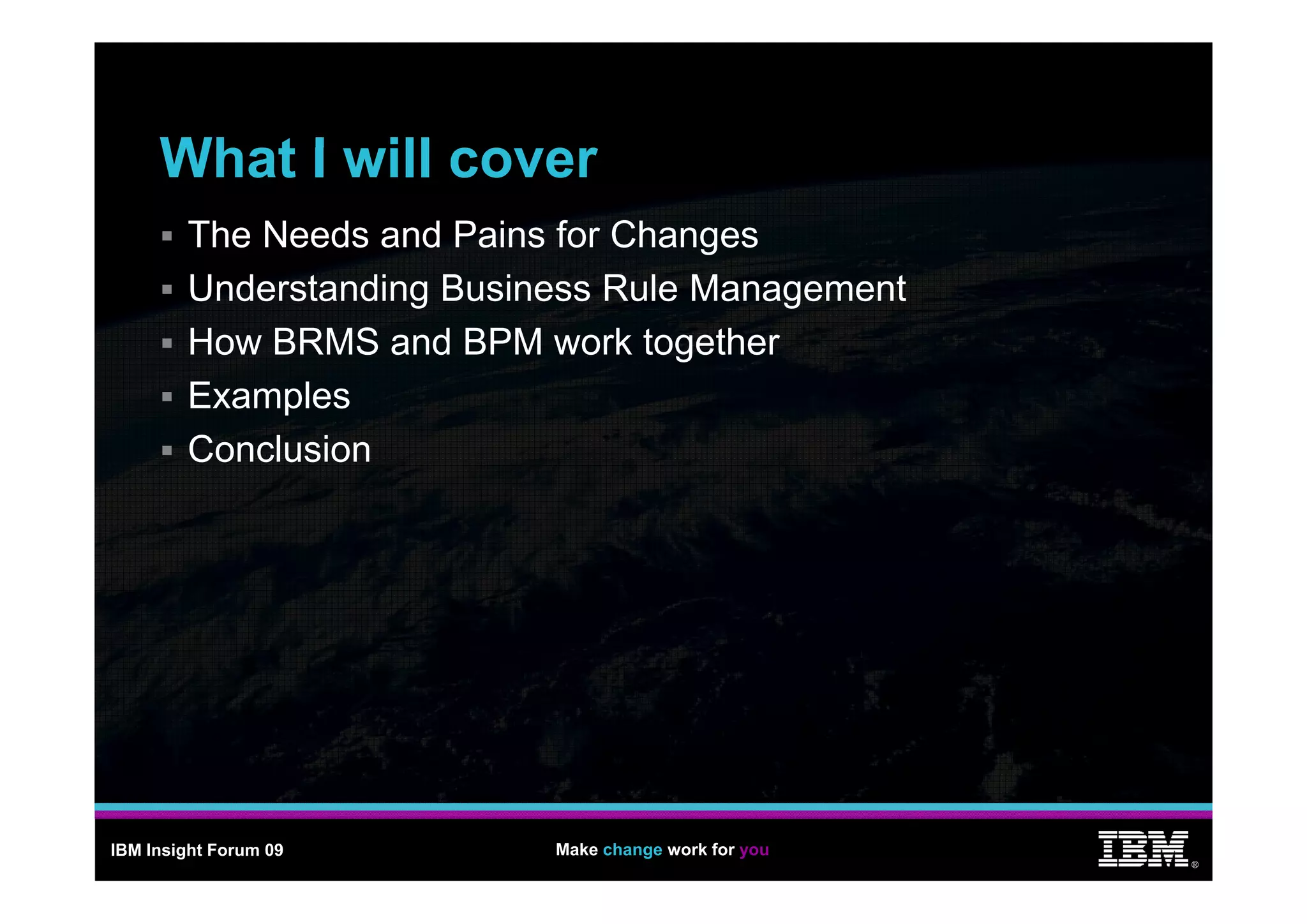 What
     Wh t I will cover
             ill
        The Needs and Pains for Changes
                                     g
        Understanding Business Rule Management
        How BRMS and BPM work together
                                   g
        Examples
        Co c us o
        Conclusion




IBM Insight Forum 09       Make change work for you
                                                      ®
 