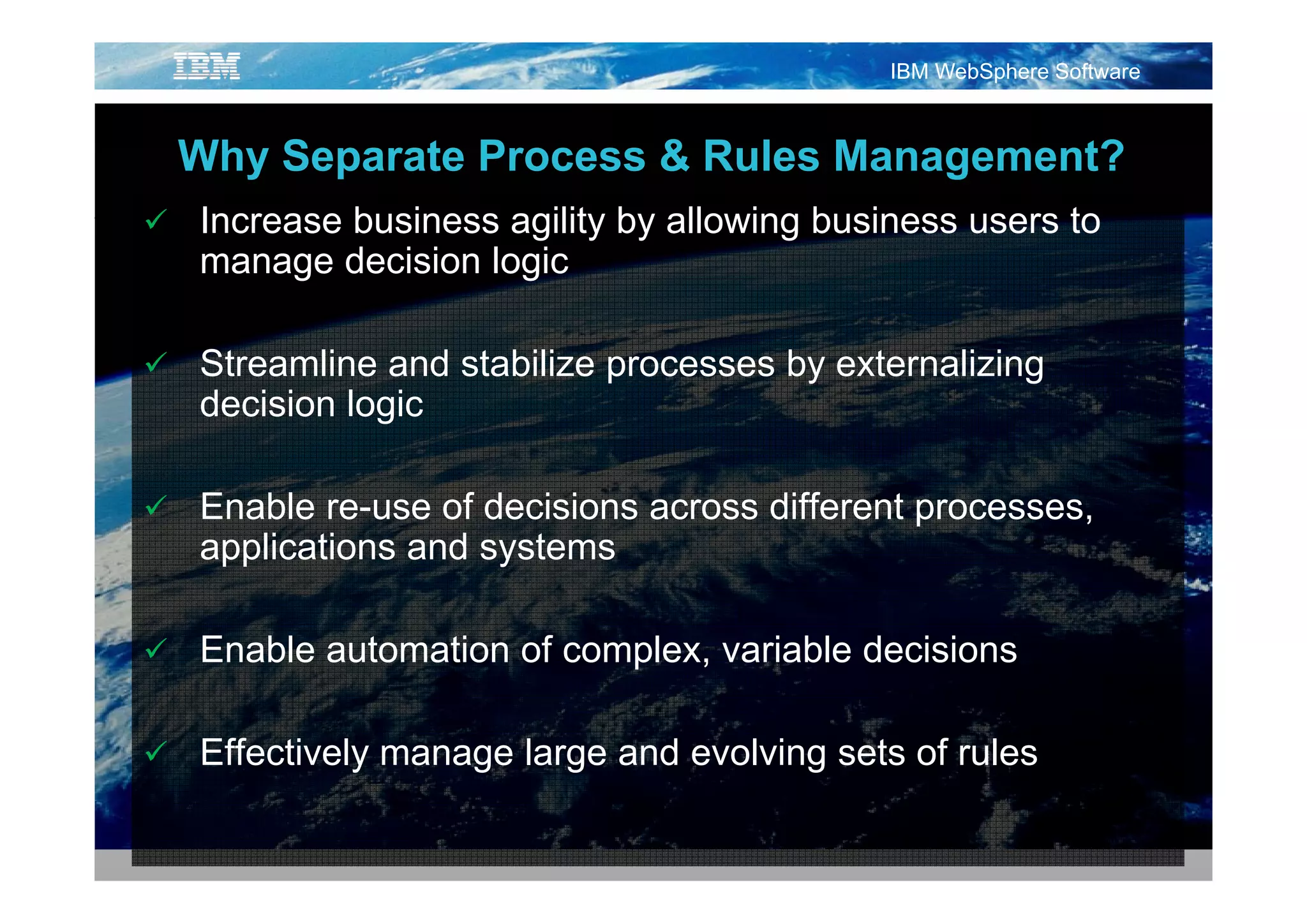 IBM WebSphere Software



Why S
Wh Separate Process & Rules Management?
         t P          R l M          t?
Increase business agility by allowing business users to
manage d i i l i
        decision logic

Streamline and stabilize processes by externalizing
decision logic

Enable re-use of decisions across different processes,
applications and systems
 pp               y

Enable automation of complex, variable decisions

Effectively manage large and evolving sets of rules
 