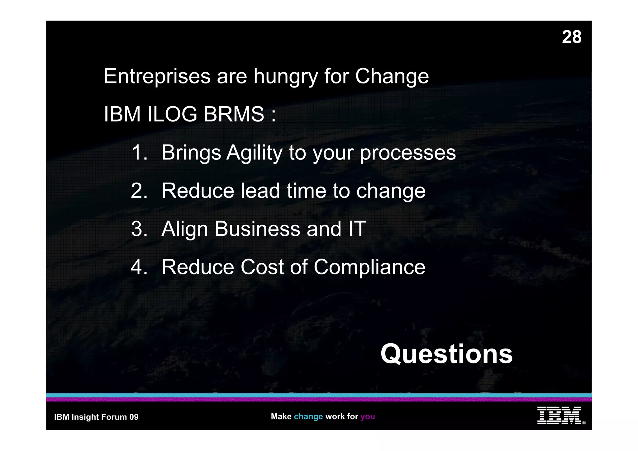 28

           Entreprises are h ngr for Change
                           hungry
           IBM ILOG BRMS :
                  1. Brings Agility to your processes
                  2. Reduce lead time to change
                  3.
                  3 Align Business and IT
                  4. Reduce Cost of Compliance
                                       p



                                                            Questions

IBM Insight Forum 09             Make change work for you
                                                                             ®
 