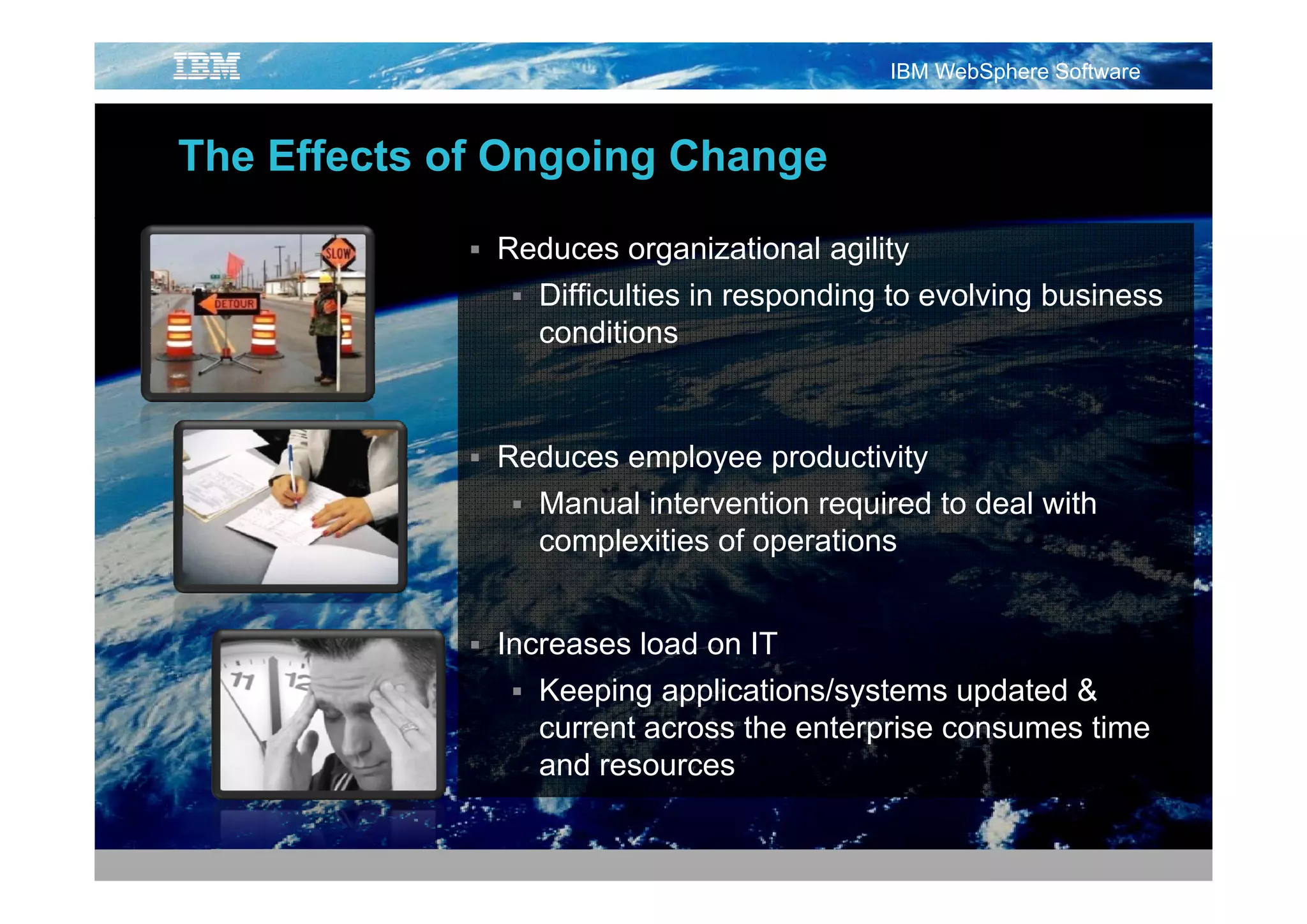 IBM WebSphere Software



The Eff t f Ongoing Change
Th Effects of O i Ch

            Reduces organizational agility
               Difficulties in responding to evolving business
               conditions



            Reduces employee productivity
               Manual intervention required to deal with
               complexities of operations


            Increases load on IT
               Keeping applications/systems updated &
               current across the enterprise consumes time
               and resources
 